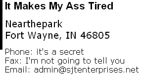 It Makes My Ass Tired  Nearthepark Fort Wayne, IN 46805  Phone: it's a secret      Fax: I'm not going to tell you Email: admin@sjtenterprises.net 